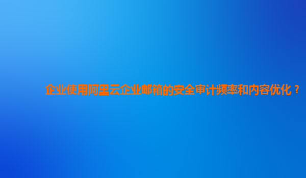 企业使用阿里云企业邮箱的安全审计频率和内容优化？