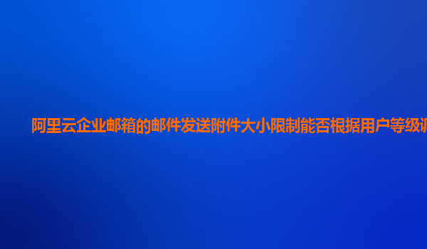 阿里云企业邮箱的邮件发送附件大小限制能否根据用户等级调整？