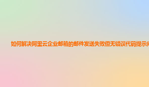 如何解决阿里云企业邮箱的邮件发送失败但无错误代码提示问题？