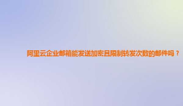 阿里云企业邮箱能发送加密且限制转发次数的邮件吗？