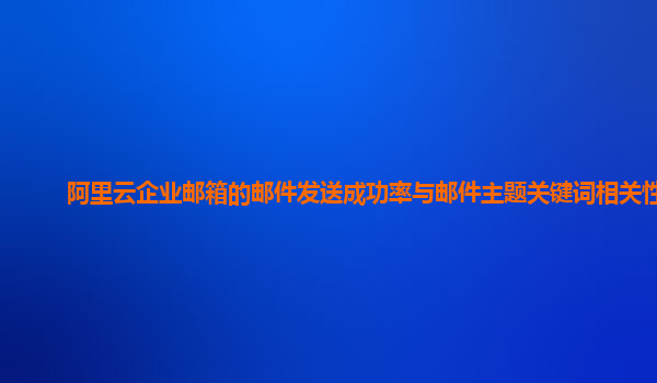 阿里云企业邮箱的邮件发送成功率与邮件主题关键词相关性？