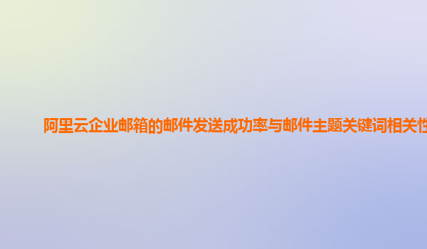 阿里云企业邮箱的邮件发送成功率与邮件主题关键词相关性？