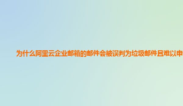 为什么阿里云企业邮箱的邮件会被误判为垃圾邮件且难以申诉？