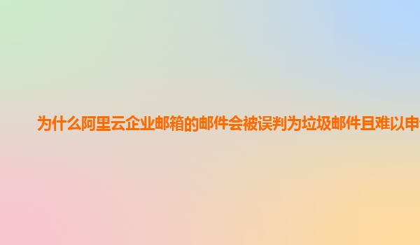 为什么阿里云企业邮箱的邮件会被误判为垃圾邮件且难以申诉？