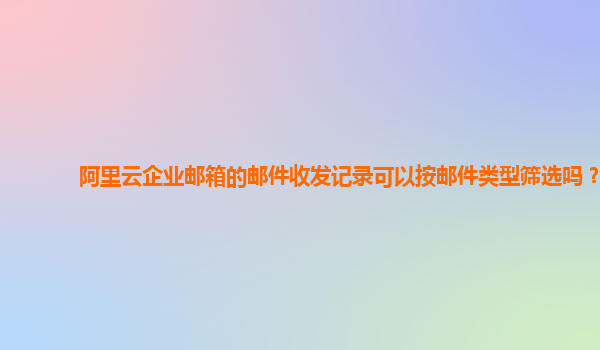 阿里云企业邮箱的邮件收发记录可以按邮件类型筛选吗？