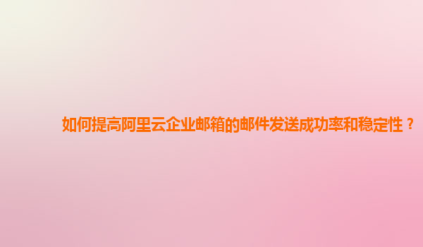 如何提高阿里云企业邮箱的邮件发送成功率和稳定性？