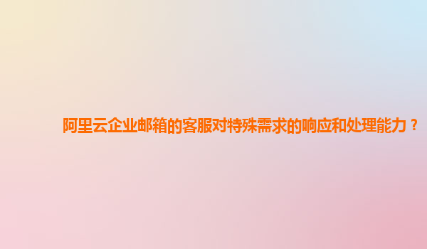 阿里云企业邮箱的客服对特殊需求的响应和处理能力？