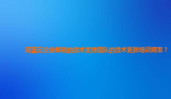 阿里云企业邮箱的技术支持团队的技术更新培训频率？