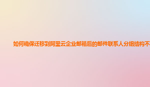 如何确保迁移到阿里云企业邮箱后的邮件联系人分组结构不变？