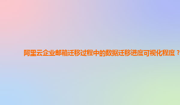 阿里云企业邮箱迁移过程中的数据迁移进度可视化程度？