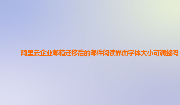 阿里云企业邮箱迁移后的邮件阅读界面字体大小可调整吗？