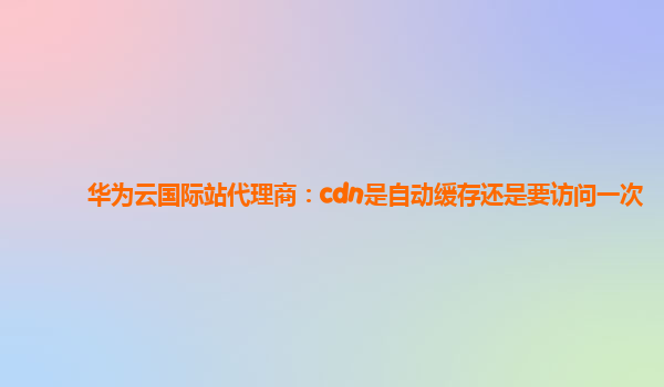 华为云国际站代理商：cdn是自动缓存还是要访问一次