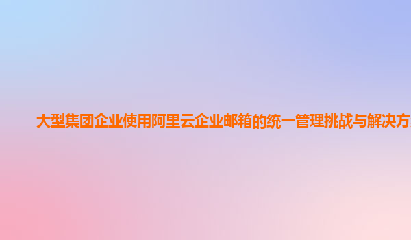 大型集团企业使用阿里云企业邮箱的统一管理挑战与解决方案？