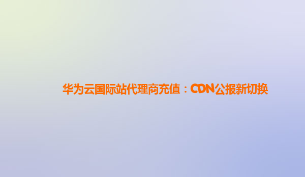 华为云国际站代理商充值：CDN公报新切换