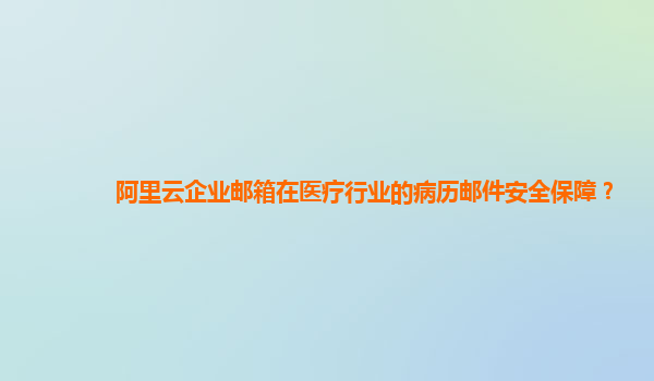 阿里云企业邮箱在医疗行业的病历邮件安全保障？