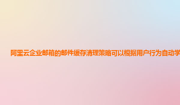 阿里云企业邮箱的邮件缓存清理策略可以根据用户行为自动学习吗？