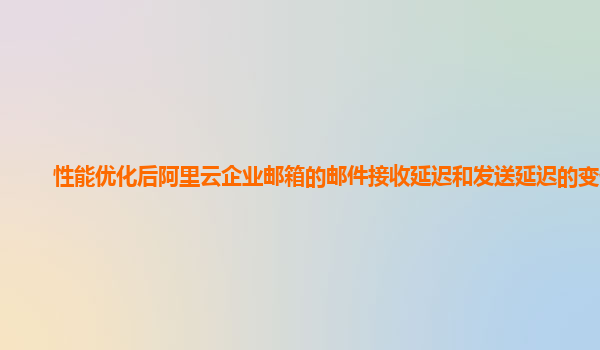 性能优化后阿里云企业邮箱的邮件接收延迟和发送延迟的变化？