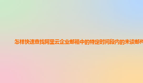 怎样快速查找阿里云企业邮箱中的特定时间段内的未读邮件？