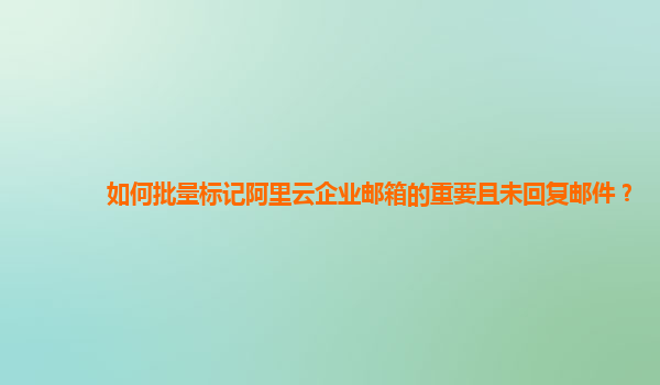 如何批量标记阿里云企业邮箱的重要且未回复邮件？