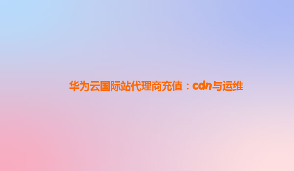 华为云国际站代理商充值：cdn与运维