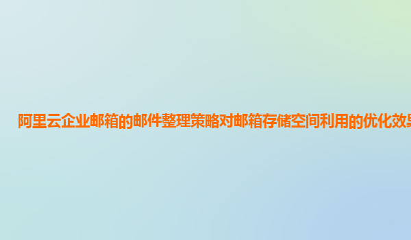 阿里云企业邮箱的邮件整理策略对邮箱存储空间利用的优化效果分析？