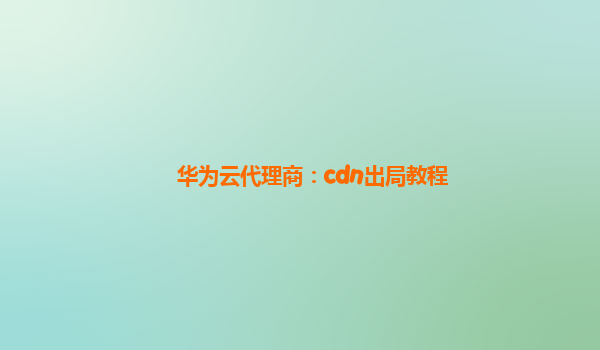 华为云代理商：cdn出局教程