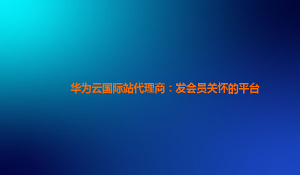 华为云国际站代理商：发会员关怀的平台