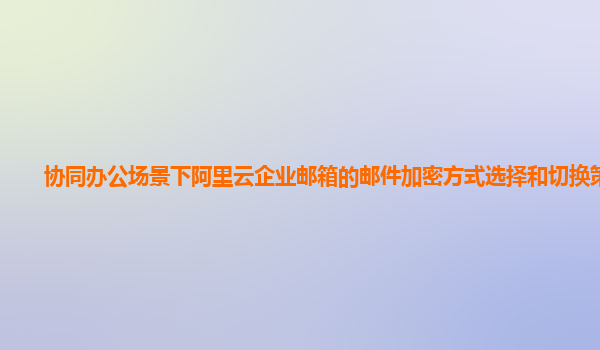 协同办公场景下阿里云企业邮箱的邮件加密方式选择和切换策略？