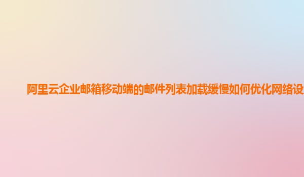 阿里云企业邮箱移动端的邮件列表加载缓慢如何优化网络设置？