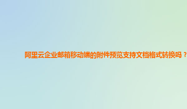 阿里云企业邮箱移动端的附件预览支持文档格式转换吗？