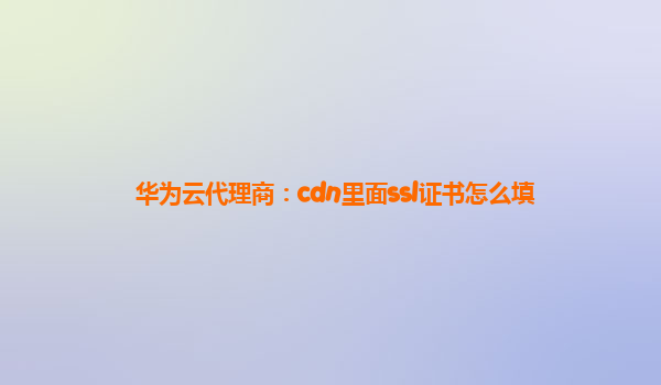 华为云代理商：cdn里面ssl证书怎么填