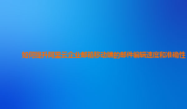 如何提升阿里云企业邮箱移动端的邮件编辑速度和准确性？