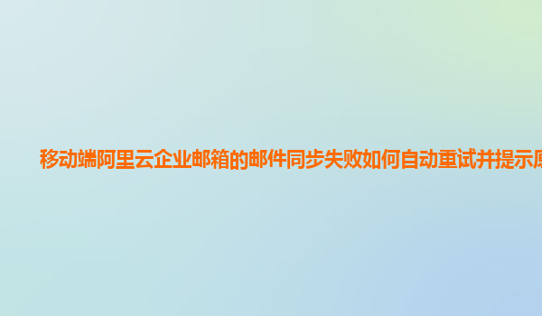 移动端阿里云企业邮箱的邮件同步失败如何自动重试并提示原因？