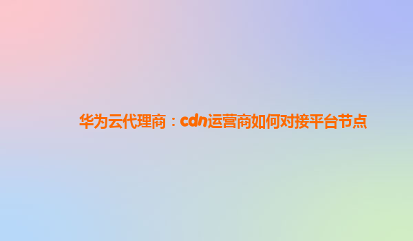 华为云代理商：cdn运营商如何对接平台节点