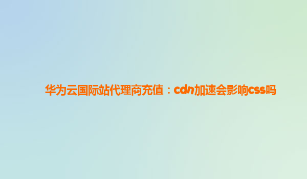 华为云国际站代理商充值：cdn加速会影响css吗