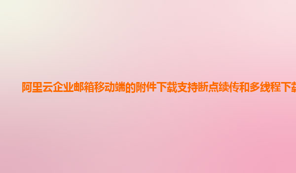 阿里云企业邮箱移动端的附件下载支持断点续传和多线程下载吗？