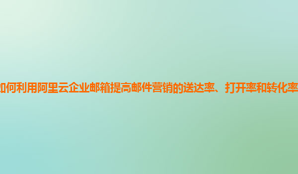 如何利用阿里云企业邮箱提高邮件营销的送达率、打开率和转化率的整体效果？