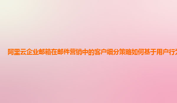 阿里云企业邮箱在邮件营销中的客户细分策略如何基于用户行为分析？