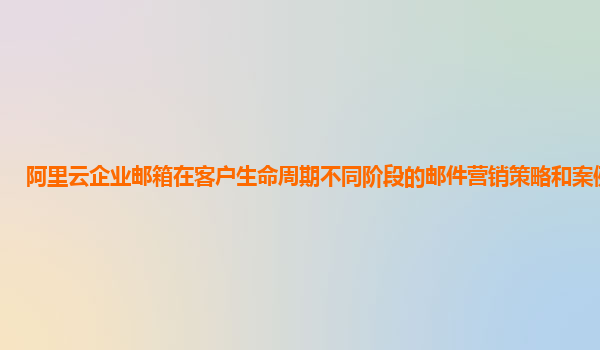 阿里云企业邮箱在客户生命周期不同阶段的邮件营销策略和案例分享？