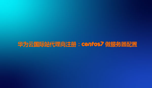 华为云国际站代理商注册：centos7 做服务器配置