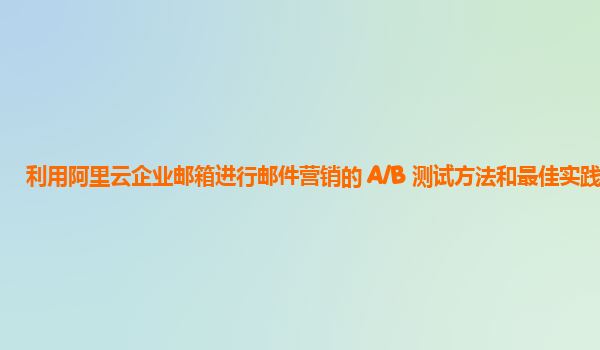 利用阿里云企业邮箱进行邮件营销的 A/B 测试方法和最佳实践？