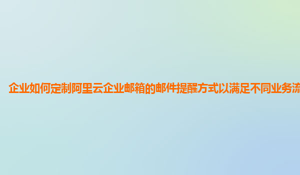 企业如何定制阿里云企业邮箱的邮件提醒方式以满足不同业务流程需求？