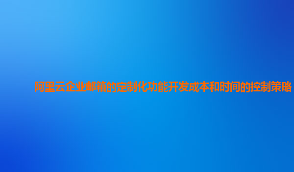 阿里云企业邮箱的定制化功能开发成本和时间的控制策略？