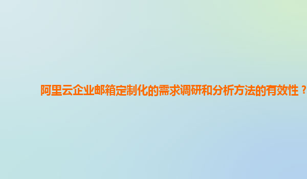 阿里云企业邮箱定制化的需求调研和分析方法的有效性？