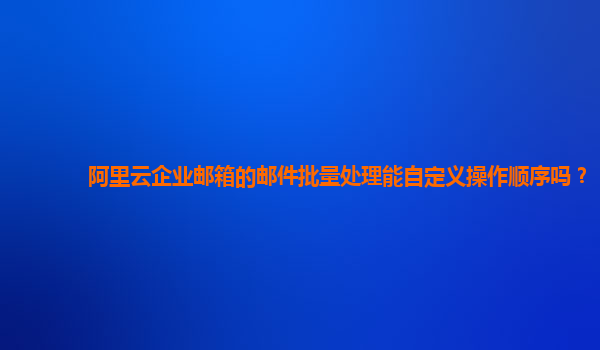 阿里云企业邮箱的邮件批量处理能自定义操作顺序吗？