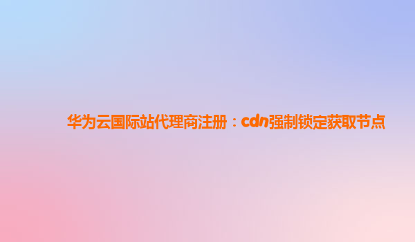 华为云国际站代理商注册：cdn强制锁定获取节点