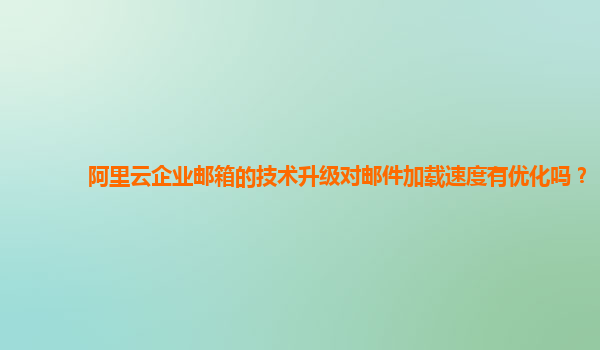 阿里云企业邮箱的技术升级对邮件加载速度有优化吗？