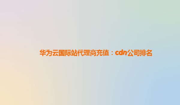 华为云国际站代理商充值：cdn公司排名