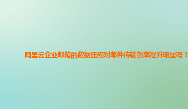 阿里云企业邮箱的数据压缩对邮件传输效率提升明显吗？