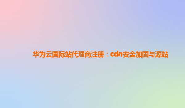 华为云国际站代理商注册：cdn安全加固与源站